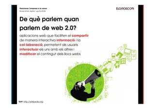 Posicionar l’empresa a la xarxa
Noves eines, reptes i oportunitats




De què parlem quan
parlem de web 2.0?
aplicacions web que faciliten el compartir
de manera interactiva informació i la
col·laboració, permetent als usuaris
interactuar els uns amb els altres i
modificar el contingut dels llocs webs




font: http://wikipedia.org
 
