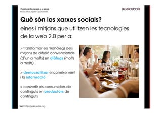 Posicionar l’empresa a la xarxa
Noves eines, reptes i oportunitats




Què són les xarxes socials?
eines i mitjans que utilitzen les tecnologies
de la web 2.0 per a:

> transformar els monólegs dels
mitjans de difusió convencionals
(d’un a molts) en diàlegs (molts
a molts)

> democratitzar el coneixement
i la informació

> convertir els consumidors de
continguts en productors de
continguts

font: http://wikipedia.org
 