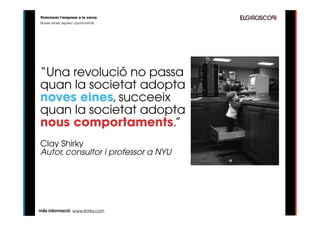 Posicionar l’empresa a la xarxa
Noves eines, reptes i oportunitats




“Una revolució no passa
quan la societat adopta
noves eines, succeeix
quan la societat adopta
nous comportaments.”
Clay Shirky
Autor, consultor i professor a NYU




més informació: www.shirky.com
 