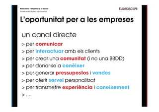 Posicionar l’empresa a la xarxa
Noves eines, reptes i oportunitats




L’oportunitat per a les empreses

  un canal directe
  > per comunicar
  > per interactuar amb els clients
  > per crear una comunitat (i no una BBDD)
  > per donar-se a conèixer
  > per generar pressupostos i vendes
  > per oferir servei personalitzat
  > per transmetre experiència i coneixement
  > ....
 