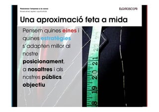 Posicionar l’empresa a la xarxa
Noves eines, reptes i oportunitats




Una aproximació feta a mida
   Pensem quines eines i
   quines estratègies
   s’adapten millor al
   nostre
   posicionament,
   a nosaltres i als
   nostres públics
   objectiu


           http://www.ﬂickr.com/photos/helloturkeytoe/4932748746/
 
