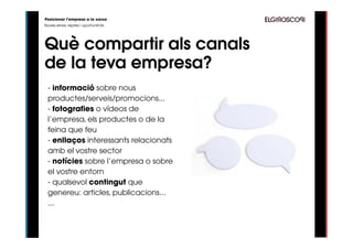 Posicionar l’empresa a la xarxa
Noves eines, reptes i oportunitats




Què compartir als canals
de la teva empresa?
 - informació sobre nous
 productes/serveis/promocions...
 - fotografies o vídeos de
 l’empresa, els productes o de la
 feina que feu
 - enllaços interessants relacionats
 amb el vostre sector
 - notícies sobre l’empresa o sobre
 el vostre entorn
 - qualsevol contingut que
 genereu: articles, publicacions...
 ...
 