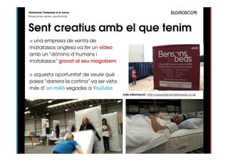 Posicionar l’empresa a la xarxa
Noves eines, reptes i oportunitats




Sent creatius amb el que tenim
> una empresa de venta de
matalassos anglesa va fer un vídeo
amb un “dòmino d’humans i
matalassos” gravat al seu magatzem

> aquesta oportunitat de veure què
passa “darrera la cortina” va ser vista
més d’ un milió vegades a YouTube
                                          més informació: http://www.bensonsforbeds.co.uk
 