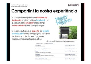 Posicionar l’empresa a la xarxa
Noves eines, reptes i oportunitats




Compartint la nostra experiència
 > una petita empresa de material de
 jardineria anglesa utilitza facebook i un
 podcast per compartir el seu ampli
 coneixement sobre compostatge

 > reconeguts com a experts, els taulells
 de discussió de la seva pàgina són molt
 actius, amb clients fent preguntes i
 responent als dubtes dels altres
                                      més informació: http://www.wigglywigglers.co.uk
 
