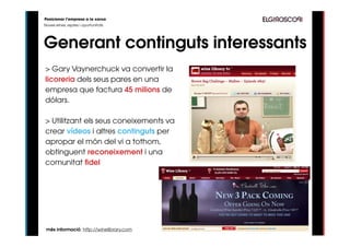 Posicionar l’empresa a la xarxa
Noves eines, reptes i oportunitats




Generant continguts interessants
> Gary Vaynerchuck va convertir la
licoreria dels seus pares en una
empresa que factura 45 milions de
dólars.

> Utilitzant els seus coneixements va
crear vídeos i altres continguts per
apropar el món del vi a tothom,
obtinguent reconeixement i una
comunitat fidel




 més informació: http://winelibrary.com
 