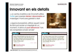 Posicionar l’empresa a la xarxa
Noves eines, reptes i oportunitats




Innovant en els detalls
> un centre d’estètica de Cincinatti utilitza
Twitter per a penjar ofertes i descomptes en
massatges i manicures gairebé a diari

> segons el propietari, utilitzar aquest canal
és fàcil, pot enviar un missatge en un
moment, i li dóna un punt diferencial:“tots
els competidors envien emails”




 més informació: http://www.woodhousecincinnati.com
 