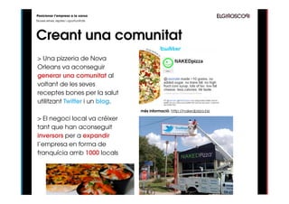Posicionar l’empresa a la xarxa
Noves eines, reptes i oportunitats




Creant una comunitat
> Una pizzeria de Nova
Orleans va aconseguir
generar una comunitat al
voltant de les seves
receptes bones per la salut
utilitzant Twitter i un blog.
                                     més informació: http://nakedpizza.biz

> El negoci local va créixer
tant que han aconseguit
inversors per a expandir
l’empresa en forma de
franquícia amb 1000 locals
 