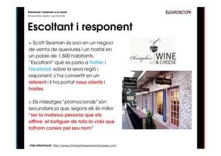 Posicionar l’empresa a la xarxa
Noves eines, reptes i oportunitats




Escoltant i responent
> Scott Seaman és soci en un negoci
de venta de queviures i un hostal en
un poble de 1.500 habitants.
“Escoltant” què es parla a Twitter i
Facebook sobre la seva regió i
responent, s’ha convertit en un
referent i li ha portat nous clients i
hostes.

> Els missatges “promocionals” són
secundaris ja que, segons ell, és millor
“ser la mateixa persona que ets
offline: el botiguer de tota la vida que
tothom coneix pel seu nom”


 més informació: http://www.christopherswineandcheese.com
 