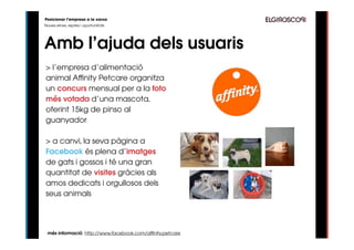 Posicionar l’empresa a la xarxa
Noves eines, reptes i oportunitats




Amb l’ajuda dels usuaris
> l’empresa d’alimentació
animal Affinity Petcare organitza
un concurs mensual per a la foto
més votada d’una mascota,
oferint 15kg de pinso al
guanyador

> a canvi, la seva pàgina a
Facebook és plena d’imatges
de gats i gossos i té una gran
quantitat de visites gràcies als
amos dedicats i orgullosos dels
seus animals




 més informació: http://www.facebook.com/affinity.petcare
 