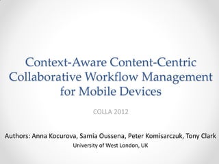 Context-Aware Content-Centric
 Collaborative Workflow Management
          for Mobile Devices
                            COLLA 2012


Authors: Anna Kocurova, Samia Oussena, Peter Komisarczuk, Tony Clark
                     University of West London, UK
 