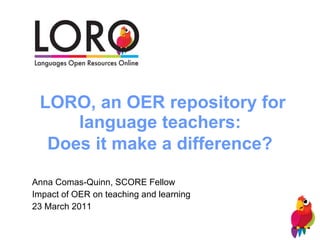 LORO, an OER repository for language teachers:  Does it make a difference?   Anna Comas-Quinn, SCORE Fellow Impact of OER on teaching and learning 23 March 2011 