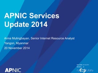 Issue Date: 
Revision: 
APNIC Services 
Update 2014 
Anna Mulingbayan, Senior Internet Resource Analyst 
Yangon, Myanmar 
20 November 2014 
24 Oct 2014 
[2] 
 