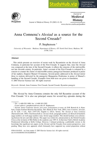 Journal of Medieval History 29 (2003) 41–54
www.elsevier.com/locate/jmedhist
Anna Comnena’s Alexiad as a source for the
Second Crusade?
P. Stephenson ∗
University of Wisconsin - Madison, Department of History, 455 North Park Street, Madison, WI
53706, USA
Abstract
This article presents an overview of recent work by Byzantinists on the Alexiad of Anna
Comnena, in particular her account of the First Crusade. It suggests that, since the Alexiad
was composed at the time of the Second Crusade, it reflects the concerns of the mid-twelfth,
not late eleventh century. In particular, Anna’s account of the First Crusade is coloured by a
concern to counter the claims of mid-twelfth-century panegyrical literature produced in praise
of her nephew, Emperor Manuel I Comnenus. Several points addressed in the Alexiad mirror
those in orations delivered by the panegyrist Manganeius Prodromus in praise of Manuel’s
handling of the Second Crusade. Examples from both texts are given in translation.
 2003 Elsevier Science Ltd. All rights reserved.
Keywords: Alexiad; Anna Comnena; First Crusade; Second Crusade; Byzantine panegyric
The Alexiad by Anna Comnena contains the only full Byzantine account of the
First Crusade.1
It is also our principal source for several key episodes during the
∗
Tel.: +1-608-263-1800; fax: +1-608-263-5302.
E-mail address: pstephenson@wisc.edu (P. Stephenson).
1
Alexiad. Annae Comnenae Alexias, pars prior, prolegomena et textus, ed. D.R. Reinsch & A. Kam-
bylis, Corpus Fontium Historiae Byzantinae, 40/1 (Berlin & New York, 2001); Anne Comnène, Alexiade,
ed. B. Leib, 3 vols., Paris (1937–45); English tr. E.R.A. Sewter, The Alexiad of Anna Comnena
(Harmondsworth, 1969). Cited henceforth as: Alexiad, (book, paragraph number); ed. Reinsch & Kambylis
(page number); ed. Leib (page number); trans. Sewter (page number). This should facilitate cross-referenc-
ing between the new and older editions. This paper was written for, and presented at, the Oxford Crusades
Circus at the invitation of Miri Rubin in the academic year 1997–8. At that time I held a British Academy
Postdoctoral fellowship at Keble College. However, I delayed producing a publishable version in the
knowledge that significant new papers on the Alexiad, and the Crusades from eastern perspectives, were
pending. Many have now appeared, which fortunately have supported my central proposition without
0304-4181/03/$ - see front matter  2003 Elsevier Science Ltd. All rights reserved.
doi:10.1016/S0304-4181(02)00056-8
 