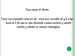 Como atraer el cliente:Somos una cooperariva nueva por eso  somos poco conocidos asi q la mejor forma es ir de casa en casa ofreciendo nuestros servicios y repartir carteles y volantes en sectores estrategicos.