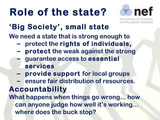 Role of the state? ‘ Big Society’, small state We need a state that is strong enough to protect the  rights of individuals,  protect  the weak against the strong guarantee access to  essential services provide   support  for local groups ensure fair distribution of resources. Accountability What happens when things go wrong... how can anyone judge how well it’s working... where does the buck stop? 