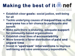 Making the best of it Establish clear  goals:  social justice, well-being for all Tackle underlying causes of  inequalities  so that  everyone  has a fair chance to participate and benefit Make sure there is enduring, adequate  support  for community-based organisations Establish clear lines of  accountability Move towards a fairer distribution of  paid and unpaid time Invest in  ‘upstream’ interventions  to improve well-being and save unnecessary expenditure. 