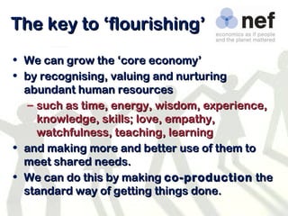 The key to ‘flourishing’  We can grow the ‘core economy’ by recognising, valuing and nurturing abundant human resources such as time, energy, wisdom, experience, knowledge, skills; love, empathy, watchfulness, teaching, learning and making more and better use of them to meet shared needs. We can do this by making  co-production  the standard way of getting things done. 