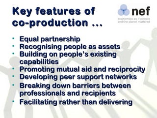 Key features of co-production ... Equal partnership Recognising people as assets Building on people’s existing capabilities Promoting mutual aid and reciprocity Developing peer support networks Breaking down barriers between professionals and recipients Facilitating rather than delivering 