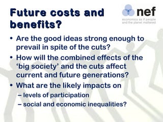 Future costs and benefits? Are the good ideas strong enough to prevail in spite of the cuts? How will the combined effects of the ‘big society’ and the cuts affect current and future generations? What are the likely impacts on  levels of participation social and economic inequalities? 