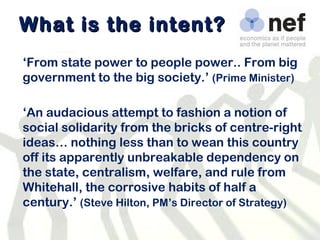 What is the intent? ‘ From state power to people power.. From big government to the big society.’   (Prime Minister) ‘ An audacious attempt to fashion a notion of social solidarity from the bricks of centre-right ideas… nothing less than to wean this country off its apparently unbreakable dependency on the state, centralism, welfare, and rule from Whitehall, the corrosive habits of half a century.’  (Steve Hilton, PM’s Director of Strategy) 