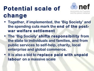 Potential scale of change Together, if implemented, the ‘Big Society’ and the spending cuts mark the  end of the post-war welfare settlement The ‘Big Society’  shifts responsibility  from the state to individuals and families, and from public services   to self-help, charity, local enterprise and global commerce. It is also a bid to  replace paid with unpaid labour  on a massive scale 