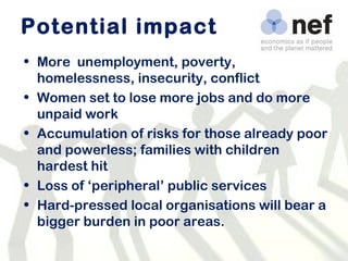 Potential impact  More  unemployment, poverty, homelessness, insecurity, conflict Women set to lose more jobs and do more unpaid work Accumulation of risks for those already poor and powerless; families with children hardest hit Loss of ‘peripheral’ public services Hard-pressed local organisations will bear a bigger burden in poor areas. 