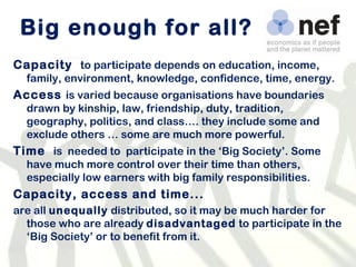 Big enough for all? Capacity  to participate depends on  education, income, family, environment, knowledge, confidence, time, energy. Access  is varied because o rganisations have boundaries drawn by kinship, law, friendship, duty, tradition, geography, politics, and class…. they include some and exclude others … some are much more powerful.  Time  is  needed to  participate in the ‘Big Society’. Some have much more control over their time than others, especially low earners with big family responsibilities. Capacity, access and time... are all  unequally  distributed, so it may be much harder for those who are already  disadvantaged  to participate in the ‘Big Society’ or to benefit from it. 