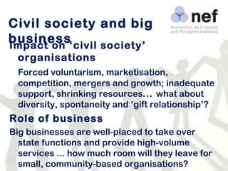 Civil society and big business Impact on ‘civil society’ organisations Forced voluntarism, marketisation, competition, mergers and growth; inadequate support, shrinking resources ...  what about diversity, spontaneity and ‘gift relationship’?  Role of business Big businesses are well-placed to take over state functions and provide high-volume services ... how much room will they leave for small, community-based organisations?  