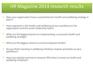 HR Magazine 2014 research results
• Does your organisation have a comprehensive health and wellbeing strategy in
place?
• How important is the health and wellbeing of your workforce to the
organisation and the senior leadership team?
• What are the biggest barriers to implementing a successful health and
wellbeing strategy?
• What are the biggest concerns around employee health?
• Do you think investing in wellbeing initiatives impacts positively on your
workforce?
• Have you worked out how to measure ROI when it comes to health and
wellbeing initiatives?
 
