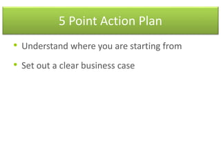 5 Point Action Plan
• Understand where you are starting from
• Set out a clear business case
 