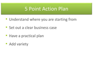 5 Point Action Plan
• Understand where you are starting from
• Set out a clear business case
• Have a practical plan
• Add variety
 