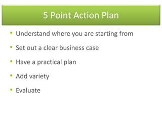 5 Point Action Plan
• Understand where you are starting from
• Set out a clear business case
• Have a practical plan
• Add variety
• Evaluate
 