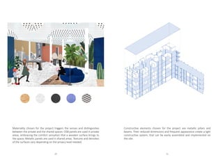Materiality chosen for the project triggers the senses and distinguishes
between the private and the shared spaces: OSB panels are used in private
areas, embracing the comfort sensation that a wooden surface brings to
the space; Metallic panels are used in shared areas. Textures and densities
of the surfaces vary depending on the privacy level needed.
Constructive elements chosen for the project are metallic pillars and
beams. Their reduced dimensions and frequent appearance create a light
constructive system, that can be easily assembled and implemented on
the site.
20 21
 