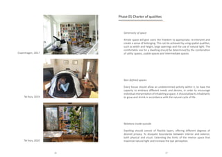 Copenhagen, 2017
Tel Aviv, 2019
Tel Aviv, 2020
Generosity of space
Ample space will give users the freedom to appropriate, re-interpret and
create a sense of belonging. This can be achieved by using spatial qualities,
such as width and height, large openings and the use of natural light. The
comfortable size for a dwelling should be determined by the combination
of utility spaces, usable spaces and intermediate spaces.
Non-defined spaces
Every house should allow an undetermined activity within it, to have the
capacity to embrace different needs and desires, in order to encourage
individual interpretation of inhabiting a space. It should allow its inhabitants
to grow and shrink in accordance with the natural cycle of life.
Phase 01 Charter of qualities
Relations inside-outside
Dwelling should consist of flexible layers, offering different degrees of
desired privacy. To dissipate boundaries between interior and exterior,
both physical and visual. Extending the limits of the interior space that
maximize natural light and increase the eye perception.
26 27
 