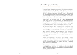 A personal study of domesticity, based on houses and apartments I
stayed in and photographed for the past decade. The chosen images
consist both of closely familiar environments, that I have called “home”,
and also of temporary apartments, I inhabited. Trying to put into words
the the qualities necessary for good housing, was a search of the most
memorable spatial experiences in those places, specifying their strengths,
which could be implemented in future designs.			
In each one of the apartments, there was a specific spot where one
could stand and have a long perspective view of the whole space,
the spot that allowed to capture the width of the space all the way
through. At the very end of that view there was a source of natural light,
that created a stimulating feeling of continuity and a sense of infinity.
The movement through those apartments was characterized by a
continuous flow. Each separated space had two access points, a chain of
rooms leading one to another, creating a whole loop, with no dead-ends.
While there is an attempt to efficiate the layouts of the apartments,
and wide passages are considered a “waste of space”, I believe that a
generouspassageisanopportunityforunusualactivityandappropriation
of the space.							
Another important quality is the presence of natural light. It creates
a connection to the natural surroundings, allowing shadows to pass
through the living space. Openings in the envelope should be able to
give the sense of the passage of time, allowing daily rituals to be guided
by the connection to the outdoors.			
The access to private units should pass by the communal spaces,
encouraging human connection and socialization. The outdoor gallery
serves as a viewpoint towards the communal salons and the shared garden.
Place for a community to form.						
Phase 02 Imagining & illustrating
32 33
 