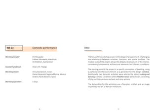 WS 03 Domestic performance
Workshop leader		 Elli Mosayebi
				Edelaar Mosayebi Inderbitzin 		
				 Architekten, Switzerland
Assistant professor		 Alvaro M. Fidalgo
Workshop team		Anna Davidovich, Israel
				 Daniel Alejandro Segovia Molina, Mexico
				Andrea Pardo Beceiro, Spain
				
Workshop duration		 5 Days
Intro
Thefocusoftheworkshopprojectisthedesignofanapartment,Challenging
the relationship between activities, functions, and spatial qualities. The
modest scale of the project allows the delicate development of the interior,
considering fundamental architectural elements and climatic conditions.
The starting point of the project is a specific conception of dwelling, using
a particular architectural element as a generator for the design: window.
Additionally, two domestic activities were selected by lottery: eating and
dancing. Climatic Conditions of the Mediterranian were chosen, consisting
of dry and hot summers and wet and rainy winters.
The deliverables for the workshop are a floorplan, a detail, and an image
inspired by the art of Persian miniatures.
36 37
 