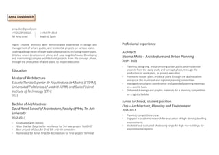 anna.dvc@gmail.com
+972523920022 +34637711658
Tel Aviv, Israel		 Madrid, Spain
Anna Davidovich
Education
Master of Architecture
Escuela Técnica Superior de Arquitectura de Madrid (ETSAM),
Universidad Politécnica of Madrid (UPM) and Swiss Federal
Institute of Technology (ETH)
2021
Bachlor of Architecture
David Azrieli School of Architecture, Faculty of Arts, Tel-Aviv
University
2012-2017
◦ Graduated with Honors
◦ Won Shachar Ziv prize for excellence for 3rd year project ‘AshDHD’
◦ Best project of class for 2nd, 5th and 6th semesters
◦ Nominated for Azrieli Prize for Architecture for final project ‘Terminal’
Highly creative architect with demonstrated experience in design and
management of urban, public, and residential projects on various scales.
Leading a design team of large-scale urban projects, including master plans,
detailed urban development plans, and new neighborhoods. Developing
and maintaining complex architectural projects from the concept phase,
through the production of work plans, to project execution.
Profesional experience
Architect
Naama Malis – Architecture and Urban Planning
2017 - 2021
◦ Planning, designing, and promoting urban,public and residential
projects from the early study and concept phase, through the
production of work plans, to project execution
◦ Promoted master plans and local plans through the authorization
process at the municipal and regional planning committees
◦ Managed consultants coordination and attended planning meetings
on a weekly basis
◦ Delivered drawings and graphic materials for a planning competition
on a tight schedule
Junior Architect, student position
Etos – Architecture, Planning and Environment
2015-2017
◦ Planning competitions crew
◦ Engaged in academic research for evaluation of high-density dwelling
environments
◦ Modeled and evaluated shadowing range for high-rise buildings for
environmental reports
 