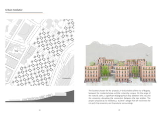Urban mediator
The location chosen for the project is in the outskirts of the city of Bogota,
between the residential area and the University campus. On the verge of
the natural parks, a significant topographical drop between the city and
the university, abrupting the connection between the two entities. The
project proposes a city mediator, a student’s village that will reconnect the
city with the university, and the natural surroundings.
University
City
68 69
 