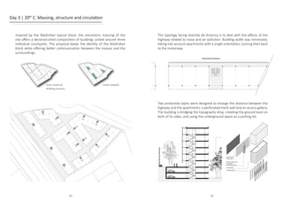 Day 3 | 20th
C. Massing, structure and circulation
Inspired by the Madridian typical block, the volumetric massing of the
site offers a deconstructed composition of buildings united around three
individual courtyards. The proposal keeps the identity of the Madridian
block while offering better communication between the masses and the
surroundings.
Green network
Inner streets 
building accesses
Avenida
de
America
Avenida de America
protective layer
metalic mesh
Vertical circulation
and access gallery
perforated aluminum
concrete slabs
concrete columns
1:200
Avenida
de
America
Avenida de America
protective layer
metalic mesh
Vertical circulation
and access gallery
perforated aluminum
concrete slabs
concrete columns
1:200
protec�ve layer
metalic mesh
Ver�cal circula�on and
access gallery
perforated aluminum
concrete slabs
concrete columns
The typology facing Avenida de America is to deal with the effects of the
highway related to noise and air pollution. Building width was minimized,
taking into account apartments with a single orientation, turning their back
to the motorway.
Two protective layers were designed to enlarge the distance between the
highway and the apartments: a perforated mesh wall and an access gallery.
The building is bridging the topography drop, meeting the ground level on
both of its sides, and using the underground space as a parking lot.
84 85
 