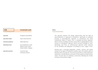 S 01 Inhabitable walls
Specialty 		Energy  sustainability
				
Speciality leader		Javier Garcia-German
Assistant professor		 Adela Salas Ruiz
Workshop team		Anna Davidovich, Israel
				Alberto Hueso, Spain
				Andres Varela, Uruguay
				
Specialty duration		 5 seminar days
				4 Reviews sessions
				
Intro
This specialty explores the design opportunities that the field of
thermodynamics is opening to architecture, specifically to collective
housing. A thermodynamic approach to architecture has three
fundamental fields of inquiry: first, a metabolic-territorial approach
which connects buildings and their construction to geobiological cycles;
second, an atmospheric approach which connects buildings to users’
well-being; and third, an infrastructural approach which abounds
on the durability and adaptation of building to users’ usage in time.
Starting with a thorough geographic, climatic, cultural, and spatial
analysis of the region of Salamanca, Castilla y Leon, the students were to
develop a basic housing unit. The unit has to function as a thermodynamic
mechanism, considering the conclusions of the analysis and daily human
needs. The final step is to develop a community, following the climatic
concepts of the previous stages.
88 89
 