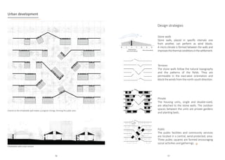 04 B
SPHERES III. URBAN DEVELOPMENT
AL ARCHITECTURE
RCHITECTURE PLAN URBAN DEVELOPMENT
CTION URBAN DEVELOPMENT
OUTH FACADE URBAN DEVELOPMENT
01. STONE WALLS
Linear and robust construction for wind protection.
04. OPEN COMMON SPACES
Spaces generated by the ab
sence or change in the occupancy
pattern.
05. INDIVIDUAL CABANON
Private house with different occupancy
possibilities
06. COMMON BUILDINGS
Reference buildings for various
collective activities
03. HEDGEROW OF BUSHES
Shrubs on the walls that reduce
the impact of the wind.
02. SHARED ORCHARDS
Small vegetable gardens shared
among neighbors.
Urban development
Inhabitable walls urban section
A bend on the inhabitable wall implies a program change, forming the public area
Terraces
The stone walls follow the natural topography
and the patterns of the fields. They are
permeable in the east-west orientation and
block the winds from the north-south direction.
Stone walls
Stone walls, placed in specific intervals one
from another, can perform as wind blocks.
A micro-climate is formed between the walls and
improvesthethermalconditionsinthesettlement.
Design strategies
Private
The housing units, single and double-sized,
are attached to the stone walls. The outdoor
spaces between the units are private gardens
and planting beds.
Public
The public facilities and community services
are located in a central, wind-protected, area.
Three public squares are formed encouraging
social activities and gatherings.
96 97
 