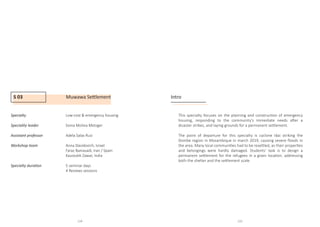 S 03 Muwawa Settlement
Specialty 		Low-cost  emergency housing
				
Speciality leader		Sonia Molina Metzger
Assistant professor		 Adela Salas Ruiz
Workshop team		Anna Davidovich, Israel
				 Faraz Baniasadi, Iran / Spain
				Kaustubh Zawar, India
				
Specialty duration		 5 seminar days
				4 Reviews sessions
				
Intro
This specialty focuses on the planning and construction of emergency
housing, responding to the community’s immediate needs after a
disaster strikes, and laying grounds for a permanent settlement.
The point of departure for this specialty is cyclone Idai striking the
Dombe region in Mozambique in march 2019, causing severe floods in
the area. Many local communities had to be resettled, as their properties
and belongings were hardly damaged. Students’ task is to design a
permanent settlement for the refugees in a given location, addressing
both the shelter and the settlement scale.
114 115
 