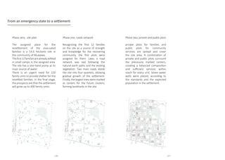 Phase zero, site plan
The assigned place for the
resettlement of the evacuated
families is a 54.6 hectares site in
the community of Muwawa.
Thefirst12familiesarealreadysettled
in small camps in the assigned area.
The site has a one-hand pump as its
main source of water.		
There is an urgent need for 220
family units to provide shelter for the
resettled families. In the final stage,
the prospects are that the settlement
will grow up to 400 family units.
Phase one, roads network
Recognizing the first 12 families
on the site as a source of strength
and knowledge for the recovering
community, the first plots were
assigned for them. Later, a road
network was laid following the
natural earth paths and the existing
vegetation. Two main roads divide
the site into four quarters, allowing
gradual growth of the settlement.
Finally, the largest trees were marked
as centers for the future clusters,
forming landmarks in the site.
From an emergency state to a settlement
Phase two, private and public plots
private plots for families and
public plots for community
services are spread and cover
the site area. A combination of
private and public plots surround
the previously marked centers,
creating a balanced composition
and sufficient services within
reach for every unit. Seven water
wells were placed, according to
the standards and the expected
population in the settlement.
116 117
 
