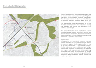 mch 2021
Urban Design  Landscape
Green network and transportation
Colonia Jardin
Avenida Espanola
Fanjul
Aluche
Empalme
Campamento
Defining proposals limits, the chosen development area
is adjacent to the existing urban fabric, profiting from
the existing infrastructure and preventing urban sprawl.
The intersection between the A5 and Av. de los Poblados,
is recognized as a place of interest, a gate to the city.
This neighborhood enjoys high connectivity to the city
by public transportation. The blue metro line is crossing
the proposal’s area, offering the opportunity of an
additional station along it.			
The green infrastructure in the neighborhood is quite
developed already, including parks, sports facilities, and
Casa de Campo. Nonetheless, the system suffers from
discontinuity mainly in the north and west sides, a missing
link towards a contentious green corridor.
A green Island
As opposed to the ‘heat islands’ created in urbanized
areas by re-emitting the sun’s heat, the proposal’s strategy
is to promote a ‘green island’ neighborhood in the city.
At the core of this strategy is a vision towards a resilient,
healthy, and diverse green neighborhood with a high-
density urban community. For this vision to be developed
and implemented, responsible and conscious planning
is required, on all scales. This neighborhood will become
exemplary in terms of sustainable design solutions for
energy and water management and the creation of a
resilient community.
130 131
 