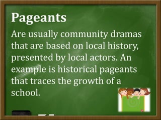Pageants
Are usually community dramas
that are based on local history,
presented by local actors. An
example is historical pageants
that traces the growth of a
school.
 