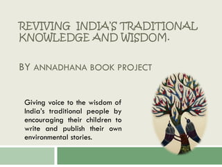 REVIVING INDIA’S TRADITIONAL
KNOWLEDGE AND WISDOM.
BY ANNADHANA BOOK PROJECT
Giving voice to the wisdom of
India’s traditional people by
encouraging their children to
write and publish their own
environmental stories.
 