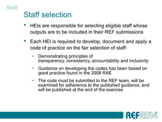 Staff:
         Staff selection
         •   HEIs are responsible for selecting eligible staff whose
             outputs are to be included in their REF submissions
         •   Each HEI is required to develop, document and apply a
             code of practice on the fair selection of staff:
             -   Demonstrating principles of
                 transparency, consistency, accountability and inclusivity
             -   Guidance on developing the codes has been based on
                 good practice found in the 2008 RAE
             -   The code must be submitted to the REF team, will be
                 examined for adherence to the published guidance, and
                 will be published at the end of the exercise
 