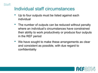 Staff:
         Individual staff circumstances
         •   Up to four outputs must be listed against each
             individual
         •   The number of outputs can be reduced without penalty
             where an individual’s circumstances have constrained
             their ability to work productively or produce four outputs
             in the REF period
         •   We have sought to make these arrangements as clear
             and consistent as possible, with due regard to
             confidentiality
 