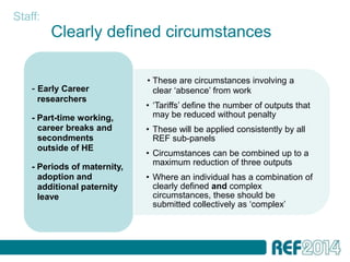 Staff:
         Clearly defined circumstances

                              • These are circumstances involving a
    - Early Career              clear ‘absence’ from work
     researchers
                              • ‘Tariffs’ define the number of outputs that
    - Part-time working,        may be reduced without penalty
      career breaks and       • These will be applied consistently by all
      secondments               REF sub-panels
      outside of HE
                              • Circumstances can be combined up to a
                                maximum reduction of three outputs
    - Periods of maternity,
      adoption and            • Where an individual has a combination of
      additional paternity      clearly defined and complex
      leave                     circumstances, these should be
                                submitted collectively as ‘complex’
 