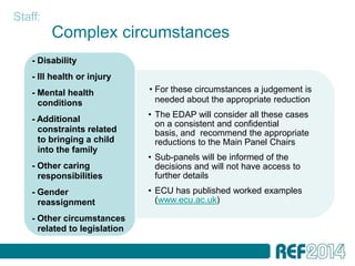Staff:
         Complex circumstances
    - Disability
    - Ill health or injury
    - Mental health            • For these circumstances a judgement is
      conditions                 needed about the appropriate reduction
                               • The EDAP will consider all these cases
    - Additional
                                 on a consistent and confidential
      constraints related        basis, and recommend the appropriate
      to bringing a child        reductions to the Main Panel Chairs
      into the family
                               • Sub-panels will be informed of the
    - Other caring               decisions and will not have access to
      responsibilities           further details
    - Gender                   • ECU has published worked examples
      reassignment               (www.ecu.ac.uk)

    - Other circumstances
      related to legislation
 